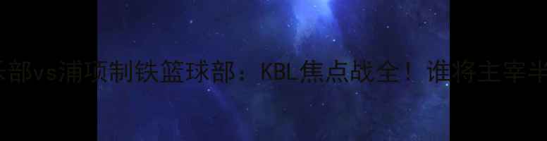 图片 🔥济州篮球俱乐部vs浦项制铁篮球部：KBL焦点战全！谁将主宰半岛篮球版图？2