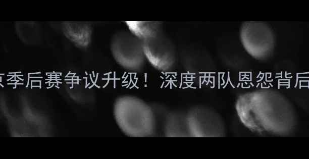 图片 🔥福建VS北京季后赛争议升级！深度两队恩怨背后的5大内幕💥