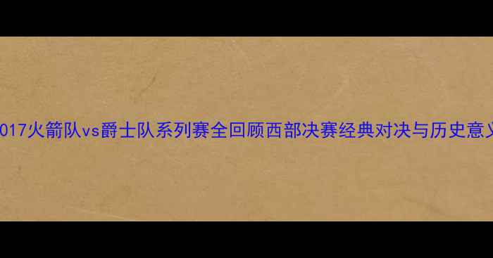 图片 2017火箭队vs爵士队系列赛全回顾西部决赛经典对决与历史意义