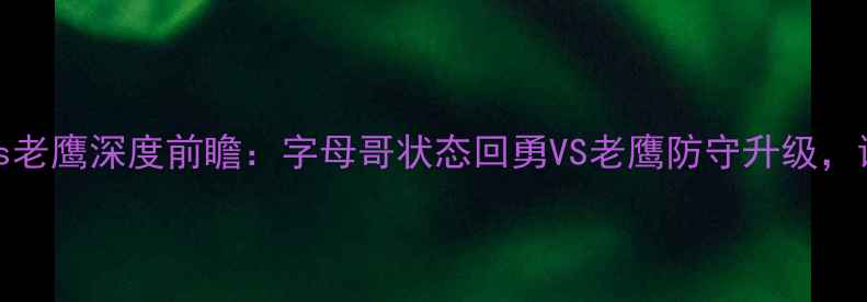 图片 4月8日焦点战雄鹿vs老鹰深度前瞻：字母哥状态回勇VS老鹰防守升级，谁将主宰东部战场？