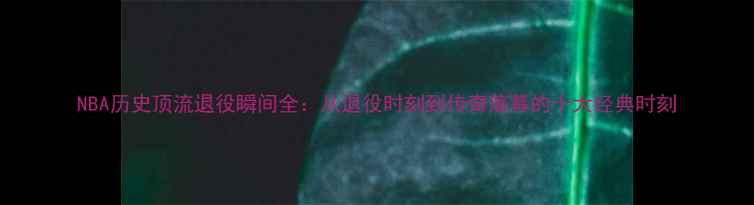 图片 NBA历史顶流退役瞬间全：从退役时刻到传奇落幕的十大经典时刻