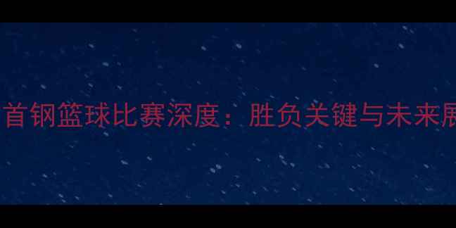 图片 北京首钢篮球比赛深度：胜负关键与未来展望2