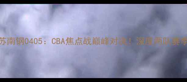 图片 广东vs江苏南钢0405：CBA焦点战巅峰对决！深度两队赛季关键战役