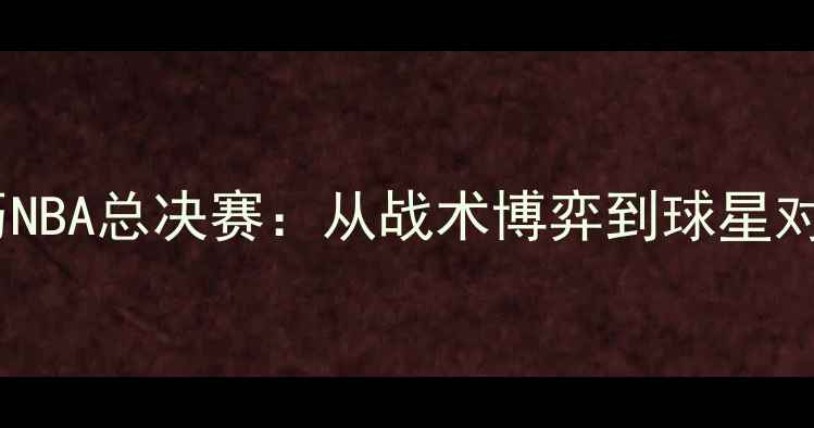 图片 张卫平亲历NBA总决赛：从战术博弈到球星对决的深度1