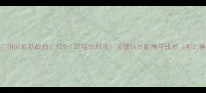 图片 新疆男篮VS广州队最新战报：129-127绝杀对决！关键球员数据与战术（附比赛视频链接）