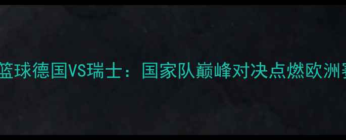 图片 欧洲篮球德国VS瑞士：国家队巅峰对决点燃欧洲赛场1