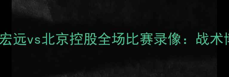图片 深度CBA焦点战广东宏远vs北京控股全场比赛录像：战术博弈与关键数据复盘