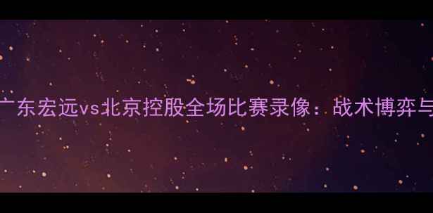 图片 深度CBA焦点战广东宏远vs北京控股全场比赛录像：战术博弈与关键数据复盘1