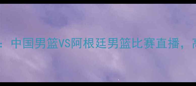 图片 男篮世界杯预选赛：中国男篮VS阿根廷男篮比赛直播，高清画质+赛事前瞻