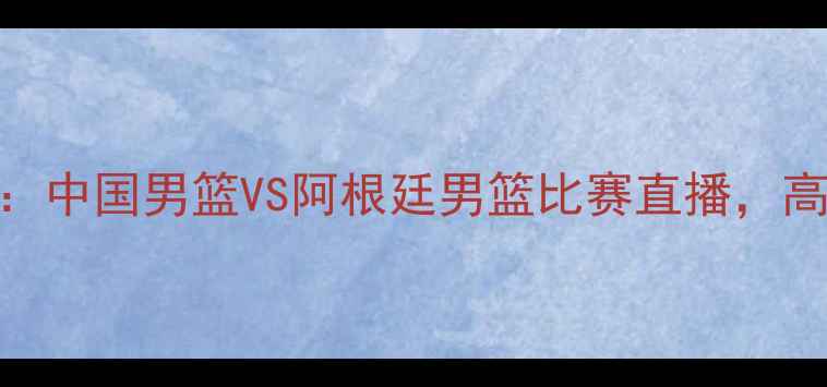 图片 男篮世界杯预选赛：中国男篮VS阿根廷男篮比赛直播，高清画质+赛事前瞻1