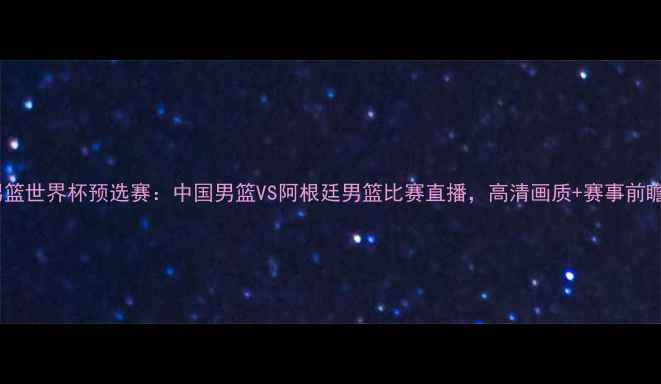 图片 男篮世界杯预选赛：中国男篮VS阿根廷男篮比赛直播，高清画质+赛事前瞻2