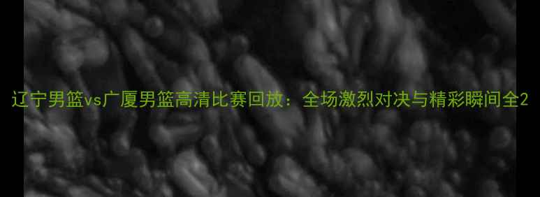 图片 辽宁男篮vs广厦男篮高清比赛回放：全场激烈对决与精彩瞬间全2
