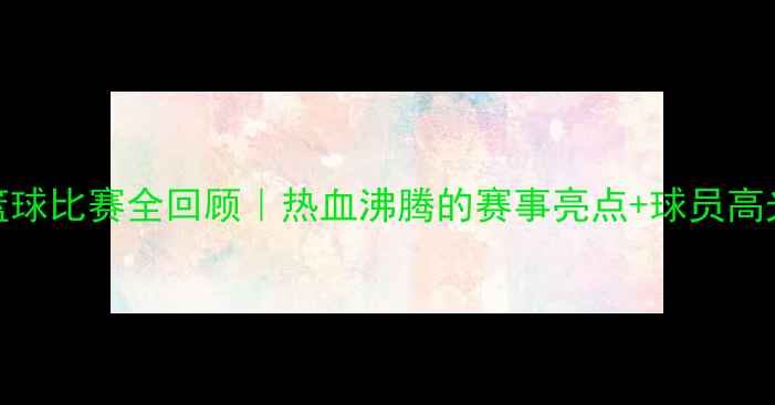 图片 🏀中国篮球比赛全回顾｜热血沸腾的赛事亮点+球员高光时刻🔥
