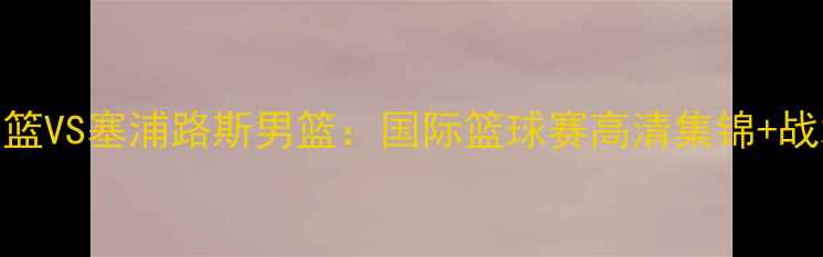 图片 🏀希腊男篮VS塞浦路斯男篮：国际篮球赛高清集锦+战术全🌍💥