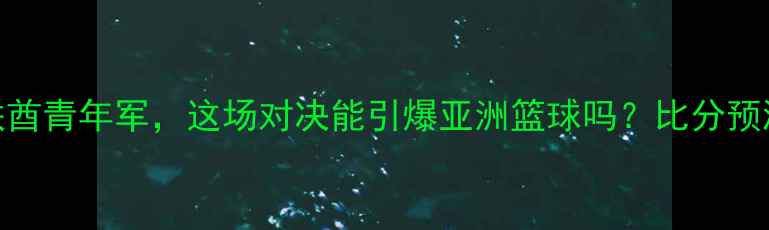 图片 🏀篮坛U19新星VS阿联酋青年军，这场对决能引爆亚洲篮球吗？比分预测+观赛指南全公开！