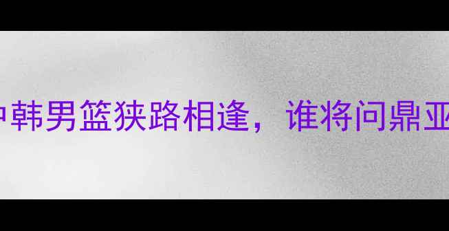 图片 🔥世预赛巅峰对决！中韩男篮狭路相逢，谁将问鼎亚洲之巅？🇰🇷VS🇨🇳2