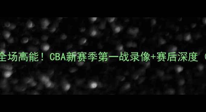 图片 🔥南京同曦首秀全场高能！CBA新赛季第一战录像+赛后深度（附观赛攻略）🔥