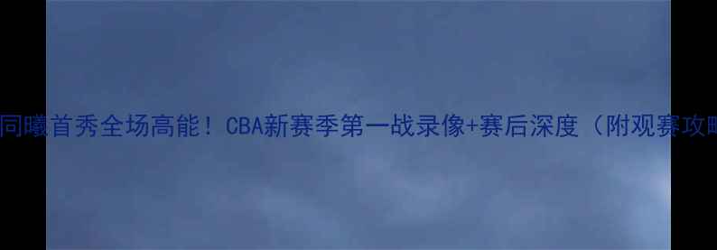 图片 🔥南京同曦首秀全场高能！CBA新赛季第一战录像+赛后深度（附观赛攻略）🔥2